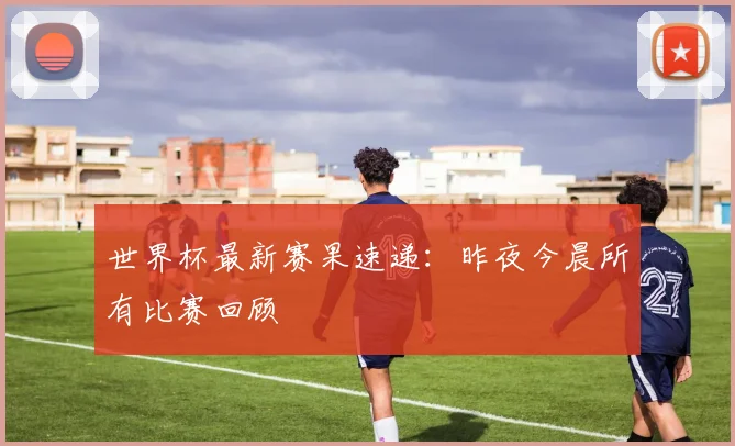 世界杯最新赛果速递:昨夜今晨所有比赛回顾