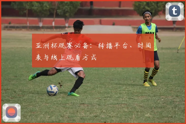 亚洲杯观赛必备：转播平台、时间表与线上观看方式