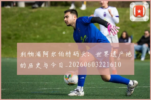 利物浦阿尔伯特码头：世界遗产地的历史与今日_20260603221610