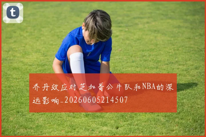 乔丹效应对芝加哥公牛队和NBA的深远影响_20260605214507