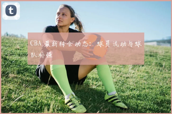 CBA 最新转会动态:球员流动与球队补强
