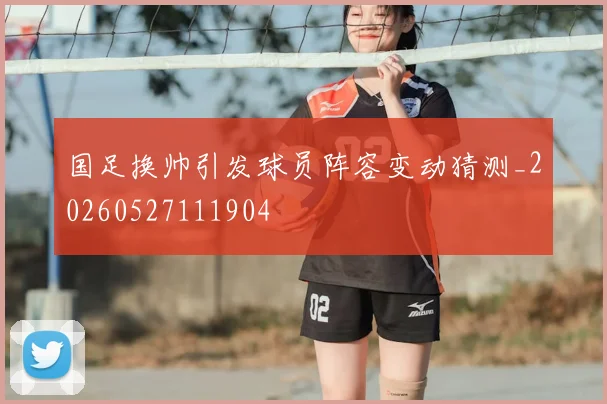 国足换帅引发球员阵容变动猜测_20260527111904